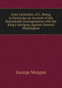 John Littlejohn, of J.: Being in Particular an Account of His Remarkable Entanglement with the King's Intrigues Against General Washington