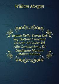 Esame Della Teoria Del Sig. Dottore Crawford Intorno Al Calore Ed Alla Combustione, Di Guglielmo Morgan (Italian Edition)