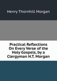 Practical Reflections On Every Verse of the Holy Gospels, by a Clergyman H.T. Morgan.