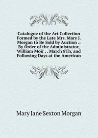 Catalogue of the Art Collection Formed by the Late Mrs. Mary J. Morgan to Be Sold by Auction .: By Order of the Administrator, William Moir . . March 8Th, and Following Days at the American