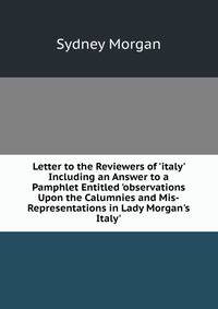 Letter to the Reviewers of 'italy' Including an Answer to a Pamphlet Entitled 'observations Upon the Calumnies and Mis-Representations in Lady Morgan's Italy'.