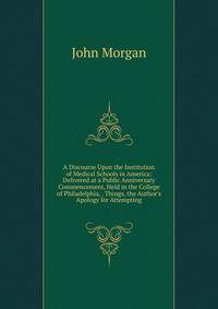 A Discourse Upon the Institution of Medical Schools in America: Delivered at a Public Anniversary Commencement, Held in the College of Philadelphia, . Things, the Author's Apology for Attempting