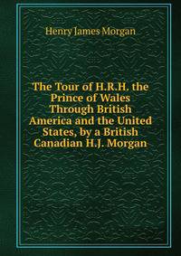 The Tour of H.R.H. the Prince of Wales Through British America and the United States, by a British Canadian H.J. Morgan