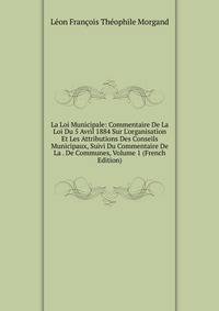 La Loi Municipale: Commentaire De La Loi Du 5 Avril 1884 Sur L'organisation Et Les Attributions Des Conseils Municipaux, Suivi Du Commentaire De La . De Communes, Volume 1 (French Edition)