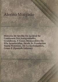 Historia De Sevilla En La Qval Se Contienen Svs Antigvedades, Grandezas, Y Cosas Memorables En Ella Acontecidas, Desde Sv Fvndacion Hasta Nvestros . En Lo Ecclesiastico, Como E (Spanish Edition)