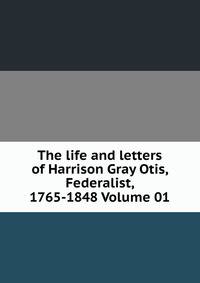 The life and letters of Harrison Gray Otis, Federalist, 1765-1848 Volume 01