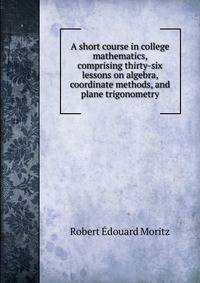 A short course in college mathematics, comprising thirty-six lessons on algebra, coordinate methods, and plane trigonometry
