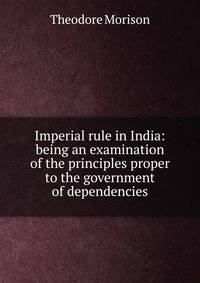 Imperial rule in India: being an examination of the principles proper to the government of dependencies