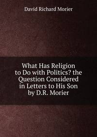 What Has Religion to Do with Politics? the Question Considered in Letters to His Son by D.R. Morier
