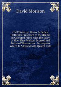 Old Edinburgh Beaux &amp; Belles: Faithfully Presented to the Reader in Coloured Prints with the Story of How They Walked, Dressed and Behaved Themselves . Letterpress Which Is Adorned with Quaint Cuts