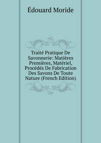 Traite Pratique De Savonnerie: Matieres Premieres, Materiel, Procedes De Fabrication Des Savons De Toute Nature (French Edition)