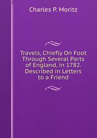 Travels, Chiefly On Foot Through Several Parts of England, in 1782. Described in Letters to a Friend