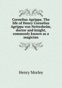 Cornelius Agrippa. The life of Henry Cornelius Agrippa von Nettesheim, doctor and knight, commonly known as a magician
