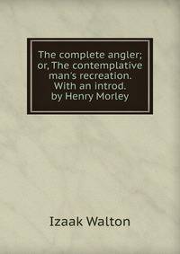 The complete angler; or, The contemplative man's recreation. With an introd. by Henry Morley