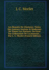 Les Beaut?s De L'histoire: Tir?es Des Auteurs Anciens &amp; Modernes De Toutes Les Nations: Ou Essai Sur L'?ducation De La Jeunesse, . Par L. C. Morlet (French Edition)