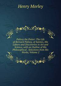 Palissy the Potter: The Life of Bernard Palissy, of Saintes, His Labors and Discoveries in Art and Science, with an Outline of His Philosophical . Selections from His Works, Volume 2