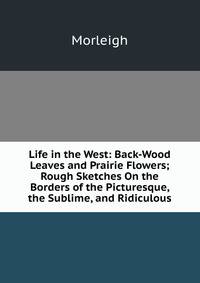 Life in the West: Back-Wood Leaves and Prairie Flowers; Rough Sketches On the Borders of the Picturesque, the Sublime, and Ridiculous
