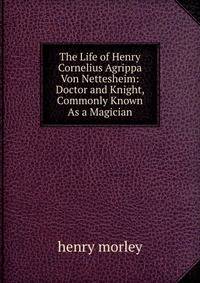 The Life of Henry Cornelius Agrippa Von Nettesheim: Doctor and Knight, Commonly Known As a Magician