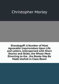 Shandygaff: A Number of Most Agreeable Inquirendoes Upon Life and Letters, Interspersed with Short Stories and Skitts, the Whole Most Diverting to the . the Booke May Be Made Usefull in Class-Room