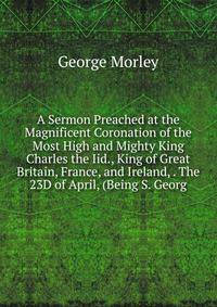 A Sermon Preached at the Magnificent Coronation of the Most High and Mighty King Charles the Iid., King of Great Britain, France, and Ireland, . The 23D of April, (Being S. Georg