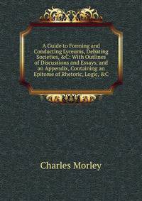 A Guide to Forming and Conducting Lyceums, Debating Societies, &amp;C: With Outlines of Discussions and Essays, and an Appendix, Containing an Epitome of Rhetoric, Logic, &amp;C