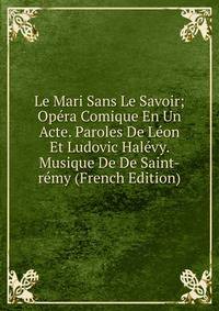 Le Mari Sans Le Savoir; Opera Comique En Un Acte. Paroles De Leon Et Ludovic Halevy. Musique De De Saint-remy (French Edition)