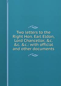 Two letters to the Right Hon. Earl Eldon, Lord Chancellor, &amp;c. &amp;c. &amp;c.: with official and other documents