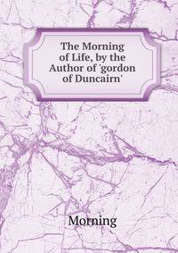 The Morning of Life, by the Author of 'gordon of Duncairn'.