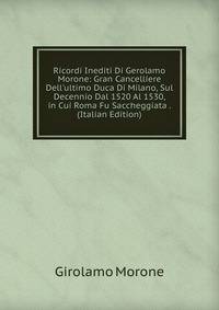 Ricordi Inediti Di Gerolamo Morone: Gran Cancelliere Dell'ultimo Duca Di Milano, Sul Decennio Dal 1520 Al 1530, in Cui Roma Fu Saccheggiata . (Italian Edition)