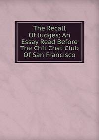 The Recall Of Judges; An Essay Read Before The Chit Chat Club Of San Francisco