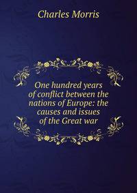 One hundred years of conflict between the nations of Europe: the causes and issues of the Great war