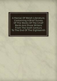 A Manial Of Welsh Literature, Containing A Brief Survey Of The Works Of The Chief Bards And Prose Writers From The Sixth Century To The End Of The Eighteenth