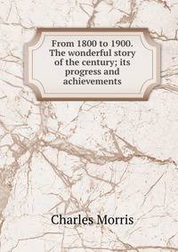 From 1800 to 1900. The wonderful story of the century; its progress and achievements
