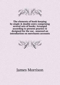 The elements of book-keeping by single &amp; double entry comprising several sets of books. Arranged according to present practice &amp; designed for the use . annexed an introduction on merchants accounts