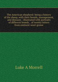 The American shepherd: being a history of the sheep, with their breeds, management, and diseases : illustrated with portraits of different breeds, . of twenty letters from eminent wool-growe