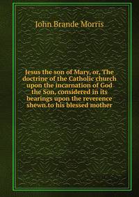 Jesus the son of Mary, or, The doctrine of the Catholic church upon the incarnation of God the Son, considered in its bearings upon the reverence shewn.to his blessed mother