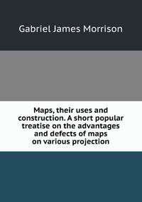 Maps, their uses and construction. A short popular treatise on the advantages and defects of maps on various projection