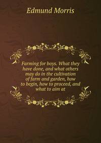 Farming for boys. What they have done, and what others may do in the cultivation of farm and garden, how to begin, how to proceed, and what to aim at