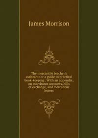 The mercantile teacher's assistant: or a guide to practical book-keeping . With an appendix; on merchants accounts, bills of exchange, and mercantile letters