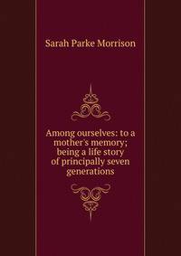 Among ourselves: to a mother's memory; being a life story of principally seven generations