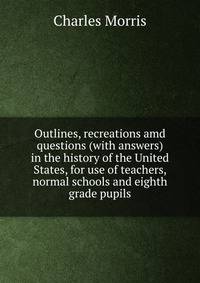 Outlines, recreations amd questions (with answers) in the history of the United States, for use of teachers, normal schools and eighth grade pupils