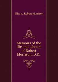 Memoirs of the life and labours of Robert Morrison, D.D. .