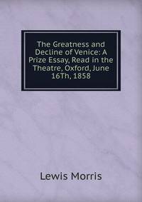 The Greatness and Decline of Venice: A Prize Essay, Read in the Theatre, Oxford, June 16Th, 1858