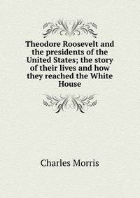 Theodore Roosevelt and the presidents of the United States; the story of their lives and how they reached the White House