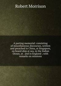 A parting memorial: consisting of miscellaneous discourses, written and preached in China, at Singapore, on board ship at sea, in the Indian Ocean, at . and in England ; with remarks on missions