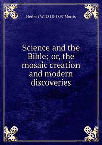 Science and the Bible; or, the mosaic creation and modern discoveries