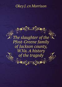 The slaughter of the Pfost-Greene family of Jackson county, W.Va. A history of the tragedy
