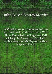 A Vindication of Homer and of the Ancient Poets and Historians, Who Have Recorded the Siege and Fall of Troy: In Answer to Two Late Publications of Mr. Bryant. with a Map and Plates