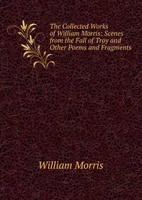 The Collected Works of William Morris: Scenes from the Fall of Troy and Other Poems and Fragments