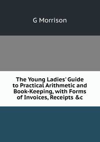 The Young Ladies' Guide to Practical Arithmetic and Book-Keeping, with Forms of Invoices, Receipts &amp;c
